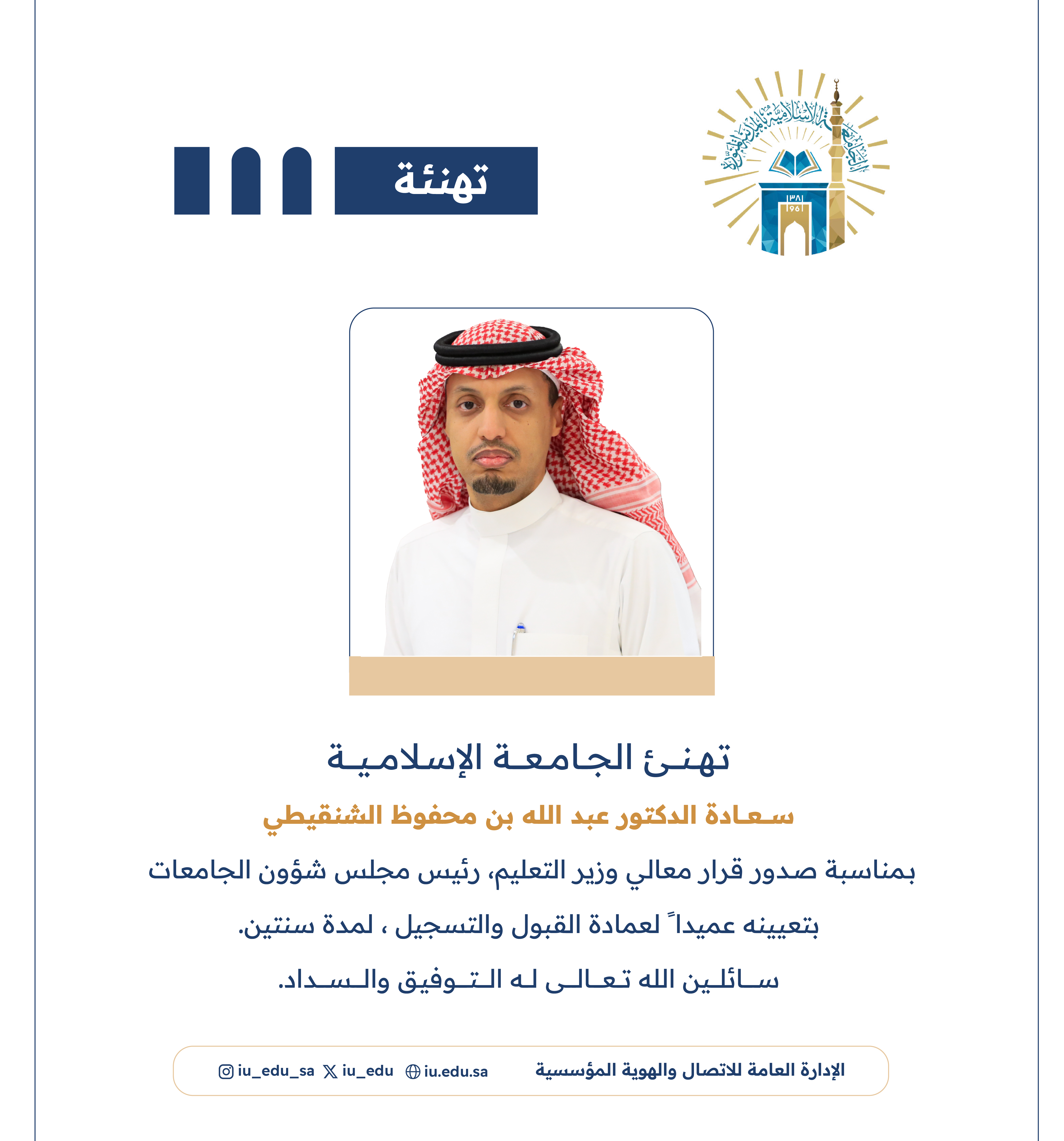 تهنئ الجامعة الإسلامية⁩ سعادة د. عبدالله بن محفوظ الشنقيطي، بمناسبة صدور قرار معالي وزير التعليم - رئيس مجلس شؤون الجامعات، بتعيينه عميدًا لعمادة القبول والتسجيل.